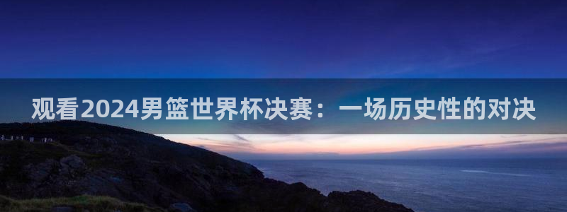 2026世亚预赛赛程表:观看2024男篮世界杯决赛:一场历史性的对决