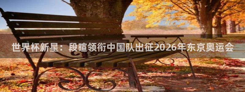 世界杯2026比赛时间表:世界杯新星:段暄领衔中国队出征2026年东京奥运会